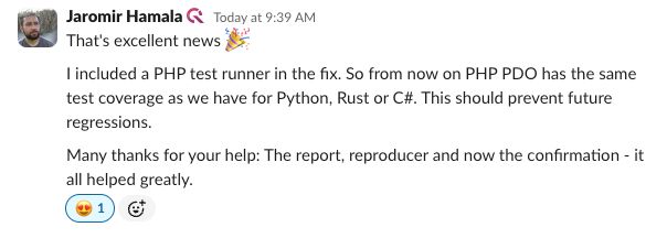 Screenshot from slack, showing Jaromir saying:

That's excellent news :tada:
I included a PHP test runner in the fix. So from now on PHP PDO has the same test coverage as we have for Python, Rust or C#. This should prevent future regressions.
Many thanks for your help: The report, reproducer and now the confirmation - it all helped greatly.