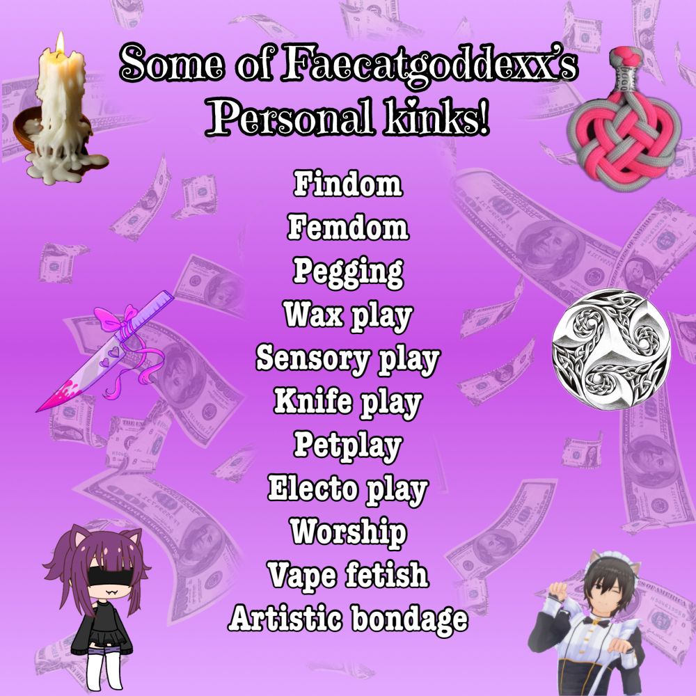 A bold and playful graphic on a pink-to-purple gradient background featuring floating dollar bills and kink-themed imagery. At the top, white text outlined in black reads: “Some of Faecatgoddexx’s Personal kinks!” Below, a centered list in the same color style showcases a variety of kinks including:
– Findom
– Femdom
– Pegging
– Wax play
– Sensory play
– Knife play
– Petplay
– Electro play
– Worship
– Vape fetish
– Artistic bondage

The image is decorated with themed visuals: a melting wax candle, a red and silver knot (symbolic of rope or bondage), a stylized triskelion design, a dripping pastel pink knife with hearts and a bow, and two anime-style catboys—one with purple hair and a blindfold, the other in a white outfit with paws raised in a playful pose. The aesthetic blends cute and edgy in a way that reflects Faecatgoddexx’s unique blend of dominance and flirtatious energy.
