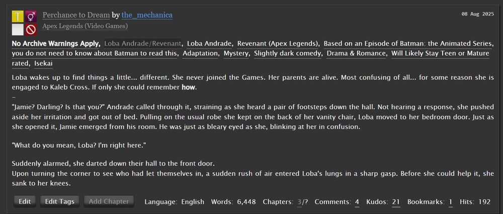 Rating:
Teen And Up Audiences
Archive Warning:
No Archive Warnings Apply
Category:
F/M
Fandom:
Apex Legends (Video Games)
Relationship:
Loba Andrade/Revenant
Characters:
Loba AndradeRevenant (Apex Legends)
Additional Tags:
Based on an Episode of Batman: the Animated Seriesyou do not need to know about Batman to read this, AdaptationMystery, Slightly dark comedy, Drama & Romance, Will Likely Stay Teen or Mature rated, Isekai
Language:
English
Stats:
Published: 2023-10-11 Updated: 2025-08-08 Words: 6,448 Chapters:3/?Comments: 4 Kudos: 22 Bookmarks:1 Hits:201
