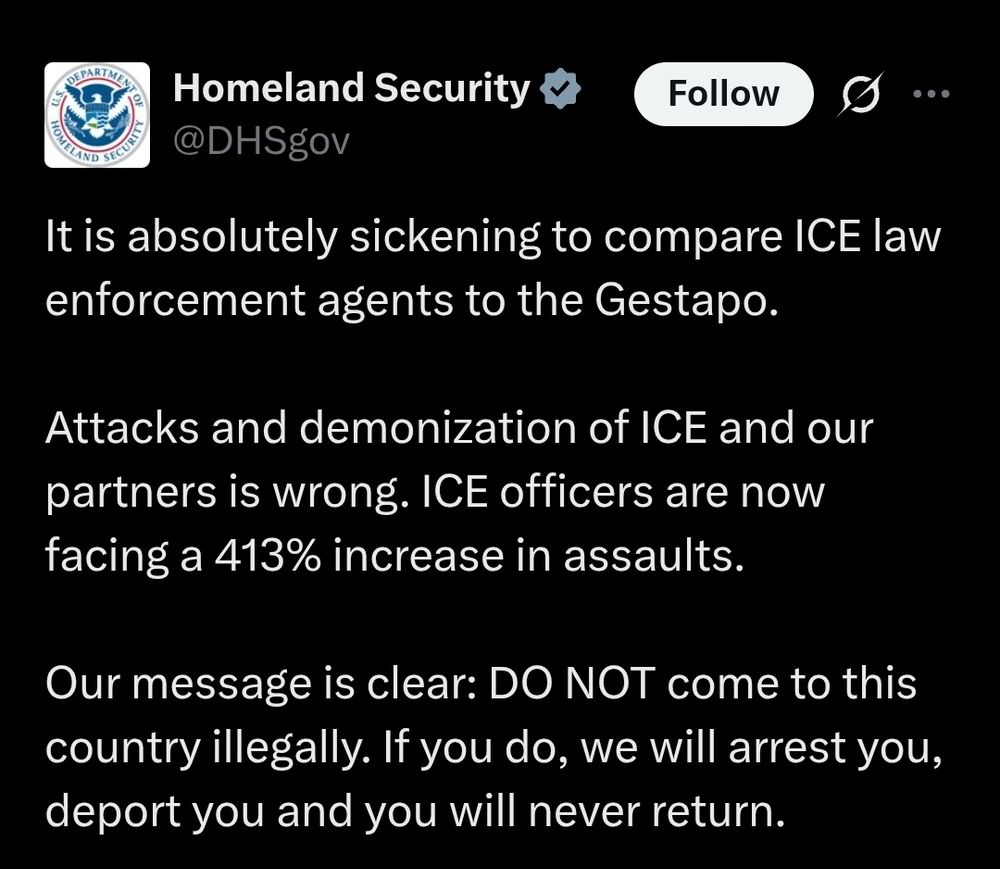 Tweet from Homeland Security says: It is absolutely sickening to compare ICE law enforcement agents to the Gestapo.

Attacks and demonization of ICE and our partners is wrong. ICE officers are now facing a 413% increase in assaults.

Our message is clear: DO NOT come to this country illegally. If you do, we will arrest you, deport you and you will never return.
