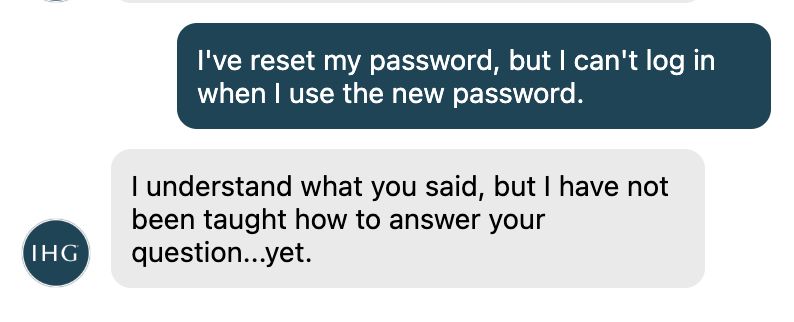 A conversation with the chatbot for IHG, a hotel conglomerate. I tell the bot that I've reset my password, but I can't log in with it. The hotel responds with "I understand what you said, but I have not been taught how to answer your question…yet."

This is unhelpful. The chatbot should have fallback options (help docs, an option to chat with a human or call one, etc.) to help my solve my issue, which is preventing me from making a booking with them.