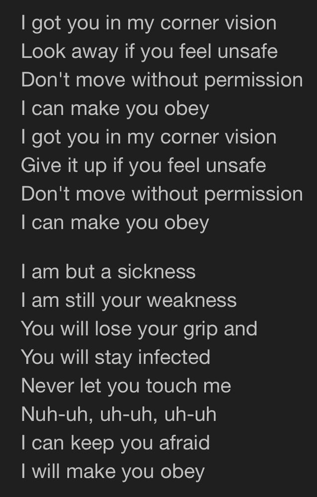 I got you in my corner vision
Look away if you feel unsafe
Don't move without permission
I can make you obey
I got you in my corner vision
Give it up if you feel unsafe
Don't move without permission
I can make you obey

I am but a sickness
I am still your weakness
You will lose your grip and
You will stay infected
Never let you touch me
Nuh-uh, uh-uh, uh-uh
I can keep you afraid
I will make you obey