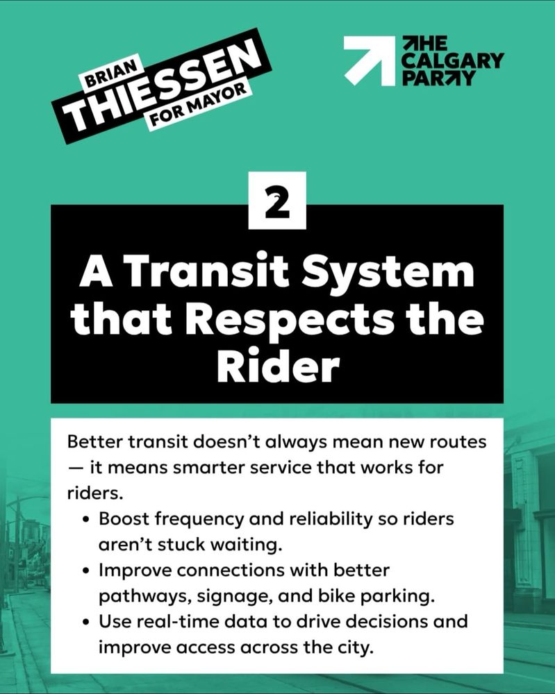 BRIAN
THIESSEN
FOR MAYOR
ЯНЕ
CALGARY PARTY
2
A Transit System that Respects the Rider
Better transit doesn't always mean new routes
- it means smarter service that works for riders.
• Boost frequency and reliability so riders aren't stuck waiting.
• Improve connections with better pathways, signage, and bike parking.
• Use real-time data to drive decisions and improve access across the city.