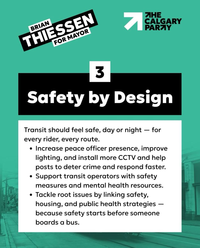 BRIAN
THIESSEN
FOR MAYOR
ЯНЕ
CALGARY PARZY
3
Safety by Design
Transit should feel safe, day or night - for every rider, every route.
• Increase peace officer presence, improve lighting, and install more CCTV and help posts to deter crime and respond faster.
• Support transit operators with safety measures and mental health resources.
• Tackle root issues by linking safety, housing, and public health strategies - because safety starts before someone boards a bus.