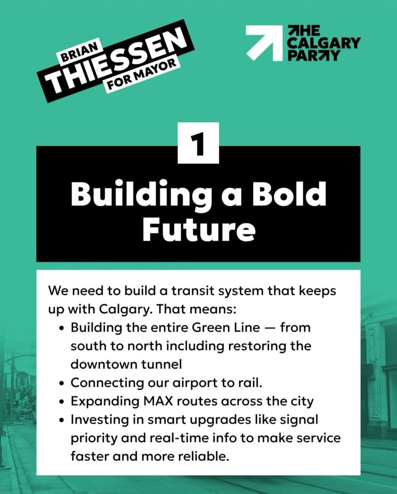 BRIAN
THIESSEN
FOR MAYOR
ЯНЕ
CALGARY PARTY
Building a Bold
Future
We need to build a transit system that keeps up with Calgary. That means:
• Building the entire Green Line - from south to north including restoring the downtown tunnel
• Connecting our airport to rail.
• Expanding MAX routes across the city
• Investing in smart upgrades like signal priority and real-time info to make service faster and more reliable.
