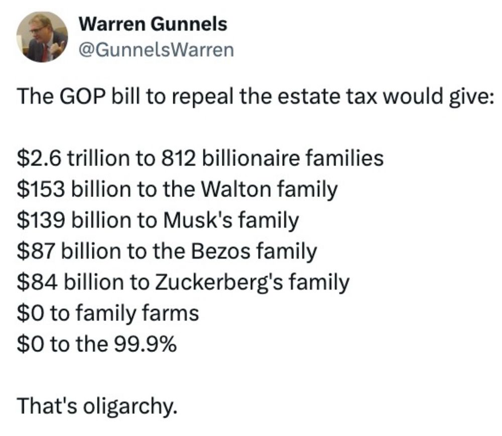 Warren Gunnels
@GunnelsWarren
The GOP bill to repeal the estate tax would give:
$2.6 trillion to 812 billionaire families
$153 billion to the Walton family $139 billion to Musk's family $87 billion to the Bezos family $84 billion to Zuckerberg's family
$0 to family farms $0 to the 99.9%
That's oligarchy.