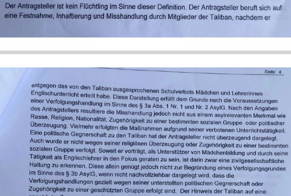 Der Antragsteller ist kein Flüchtling im Sinne dieser Definition. Der Antragsteller beruft sich auf
eine Festnahme, Inhaftierung und Misshandlung durch Mitglieder der Taliban, nachdem er
Seite: 4
entgegen des von den Taliban ausgesprochenen Schulverbots Mädchen und Lehrerinnen
Englischunterricht erteilt habe. Diese Darstellung erfüllt dem Grunde nach die Voraussetzungen
einer Verfolgungshandlung im Sinne des § 3a Abs. 1 Nr. 1 und Nr. 2 AsylG. Nach den Angaben
des Antragstellers resultiere die Misshandlung jedoch nicht aus einem asylrelevanten Merkmal wie
Rasse, Religion, Nationalität, Zugehörigkeit zu einer bestimmten sozialen Gruppe oder politischer
Überzeugung. Vielmehr erfolgten die Maßnahmen aufgrund seiner verbotenen Unterrichtstätigkeit.
Eine politische Gegnerschaft zu den Taliban hat der Antragsteller nicht überzeugend dargelegt.
Auch wurde er nicht wegen seiner religiösen Überzeugung oder Zugehörigkeit zu einer bestimmten
sozialen Gruppe verfolgt. Soweit er vorträgt, als Unterstützer von Mädchenbildung und durch seine
Tätigkeit als Englischlehrer in den Fokus geraten zu sein, ist darin zwar eine zivilgesellschaftliche
Haltung zu erkennen. Diese allein genügt jedoch nicht zur Begründung eines Verfolgungsgrundes
im Sinne des § 3b AsylG, wenn nicht nachvollziehbar dargelegt wird, dass die
Verfolgungshandlungen gezielt wegen seiner unterstellten politischen Gegnerschaft oder
Zugehörigkeit zu einer geschützten Gruppe erfolgt sind. Der Hinweis der Taliban auf eine