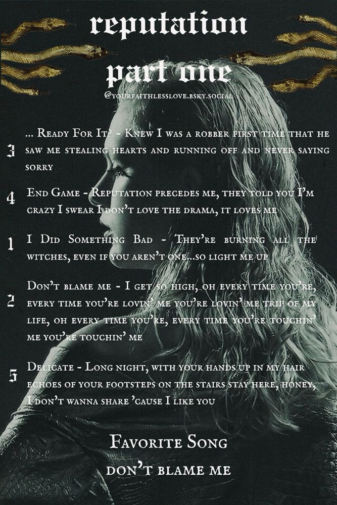 Reputation part one of my lyric ranking series with four goldish green snakes mirrored on each side of the title. The background is Taylor with her hair slicked back from the reputation photo shoot. She has her back to the camera, but her head is turned to the side so you can see her profile and she has a snake skin jacket or dress on. The image is overall black and gray with a greenish tint.

3 …Ready For It? - Knew I was a robber first time that he saw me stealing hearts and running off and never saying sorry

4 End Game - Reputation precedes me, they told you I'm crazy I swear I don't love the drama, it loves me

1 I Did Something Bad - They're burning all the witches, even if you aren't one…so light me up

2 Don't Blame Me - I get so high, oh every time you're, every time you're lovin' me you're lovin' me trip of my life, oh every time you're, every time you're touchin' me you're touchin' me

5 Delicate - Long night, with your hands up in my hair echoes of your footsteps on the stairs stay here, honey, I don't wanna share 'cause I like you

Favorite Song - Don’t Blame Me