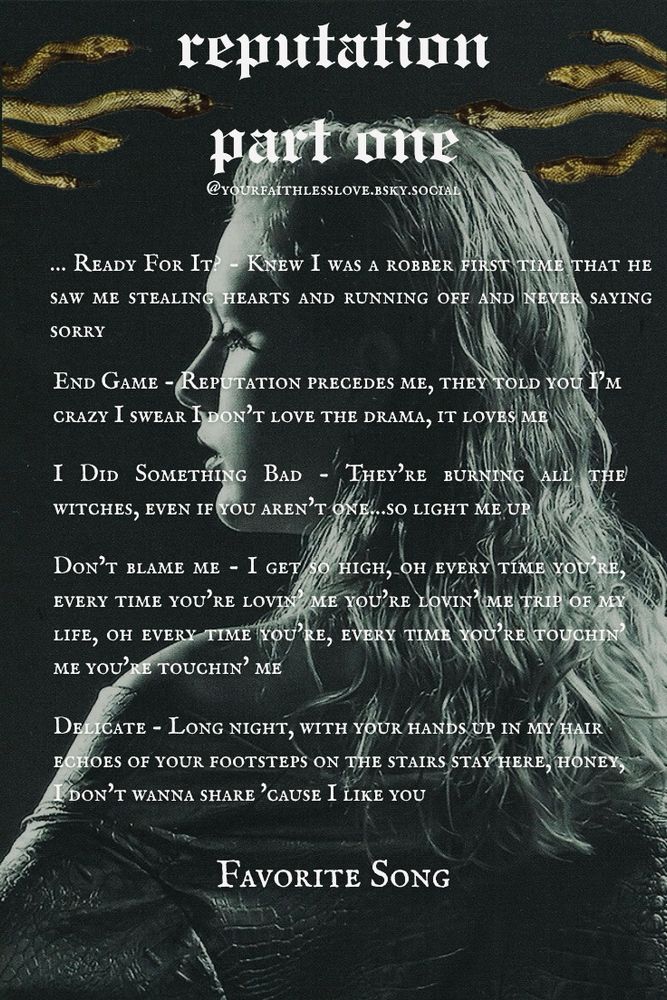 Blank template of Reputation part one of my lyric ranking series with four goldish green snakes mirrored on each side of the title. The background is Taylor with her hair slicked back from the reputation photo shoot. She has her back to the camera, but her head is turned to the side so you can see her profile and she has a snake skin jacket or dress on. The image is overall black and gray with a greenish tint.

…Ready For It? - Knew I was a robber first time that he saw me stealing hearts and running off and never saying sorry

End Game - Reputation precedes me, they told you I'm crazy I swear I don't love the drama, it loves me

I Did Something Bad - They're burning all the witches, even if you aren't one…so light me up

Don't Blame Me - I get so high, oh every time you're, every time you're lovin' me you're lovin' me trip of my life, oh every time you're, every time you're touchin' me you're touchin' me

Delicate - Long night, with your hands up in my hair echoes of your footsteps on the stairs stay here, honey, I don't wanna share 'cause I like you

Favorite Song - 