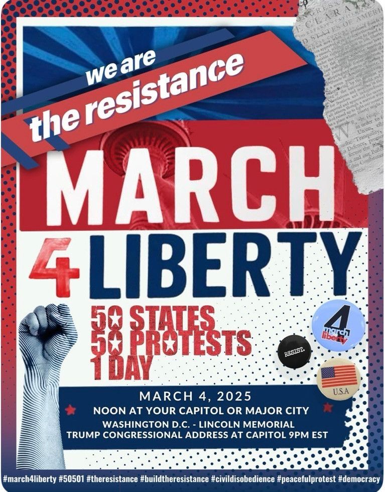 We are the resistance 
March 4 Liberty 
50 states
50 protests 
1 day
March 4, 2025
Noon at your capitol or major city
Washington DC - Lincoln Memorial 
Trump Congressional Address at Capitol 9PM EST

#march4liberty #50501 #theresistance #civildisobedience #peacefulprotest #democracy