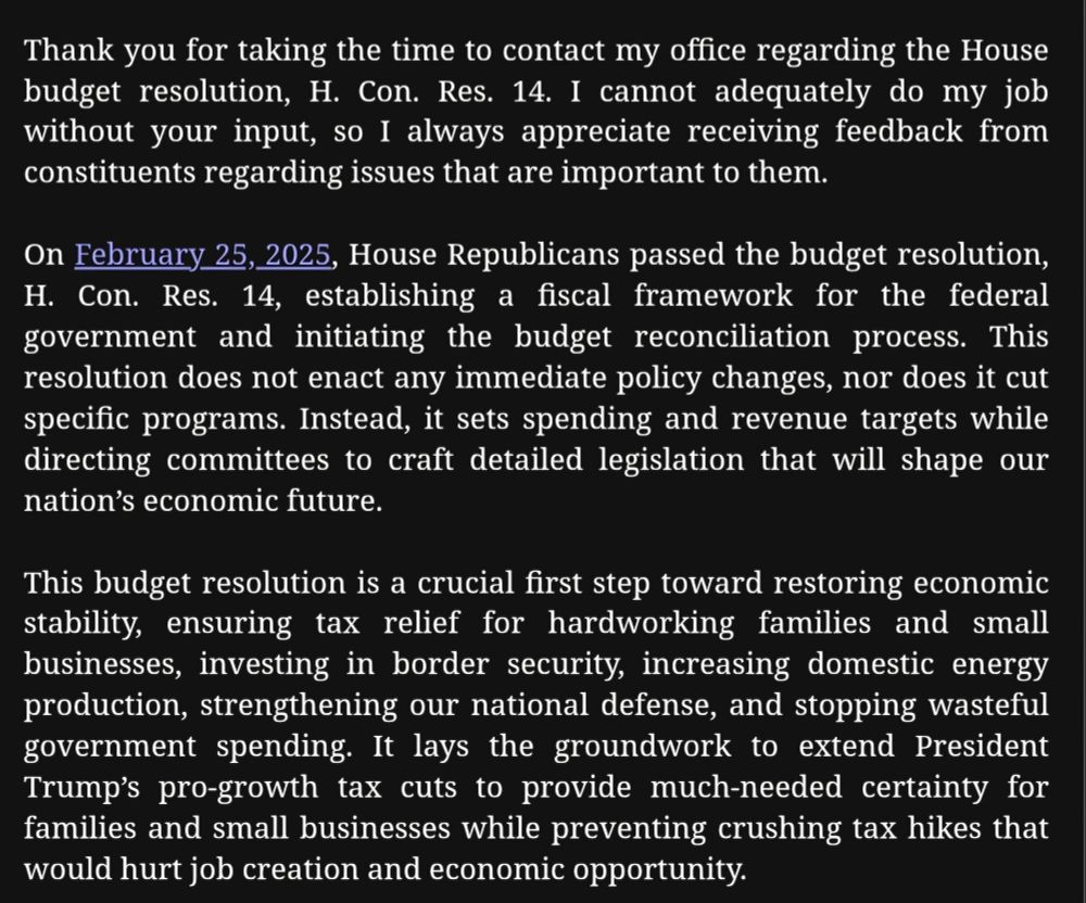 Thank you for taking the time to contact my office regarding the House budget resolution, H. Con. Res. 14. I cannot adequately do my job without your input, so I always appreciate receiving feedback from constituents regarding issues that are important to them.

On February 25, 2025, House Republicans passed the budget resolution, H. Con. Res. 14, establishing a fiscal framework for the federal government and initiating the budget reconciliation process. This resolution does not enact any immediate policy changes, nor does it cut specific programs. Instead, it sets spending and revenue targets while directing committees to craft detailed legislation that will shape our nation’s economic future.

This budget resolution is a crucial first step toward restoring economic stability, ensuring tax relief for hardworking families and small businesses, investing in border security, increasing domestic energy production, strengthening our national defense, and stopping wasteful government spending. It lays the groundwork to extend President Trump’s pro-growth tax cuts to provide much-needed certainty for families and small businesses while preventing crushing tax hikes that would hurt job creation and economic opportunity.