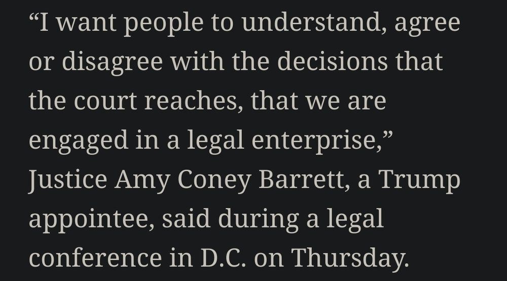 "I want people to understand, agree
or disagree with the decisions that
the court reaches, that we are
engaged in a legal enterprise,"
Justice Amy Coney Barrett, a Trump
appointee, said during a legal
conference in D.C. on Thursday."