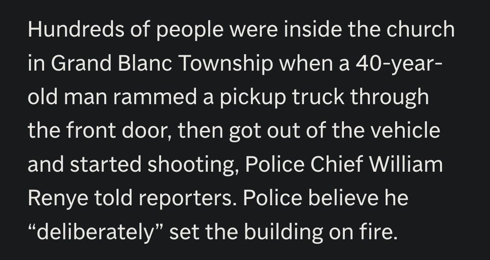 Hundreds of people were inside the church
in Grand Blanc Township when a 40-year-
old man rammed a pickup truck through
the front door, then got out of the vehicle
and started shooting, Police Chief William
Renye told reporters. Police believe he
"deliberately" set the building on fire.