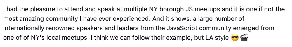 I had the pleasure to attend and speak at multiple NY borough JS meetups and it is one if not the most amazing community I have ever experienced. And it shows: a large number of internationally renowned speakers and leaders from the JavaScript community emerged from one of of NY's local meetups. I think we can follow their example, but LA style 😎🎬

