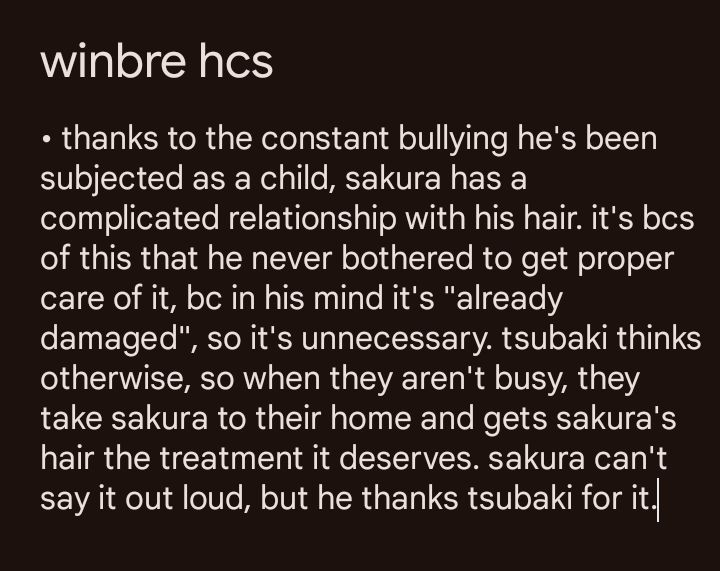 it's a screenshot of the notes app that says the following:

"thanks to the constant bullying he's been subjected as a child, sakura has a complicated relationship with his hair. it's bcs of this that he never bothered to get proper care of it, bc in his mind it's "already  damaged", so it's unnecessary. tsubaki thinks otherwise, so when they aren't busy, they take sakura to their home and gets sakura's hair the treatment it deserves. sakura can't say it out loud, but he thanks tsubaki for it."