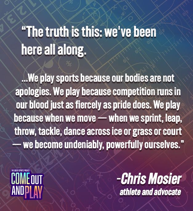 Macro image with a quote from Chris Mosier: "The truth is this: we've been here all along. ... We play sports because our bodies are not apologies. We play because competition runs in our blood just as fiercely as pride does. We play because when we move -- when we sprint, leap, throw, tackle, dance across ice or grass or court -- we become undeniably, powerfully ourselves." 