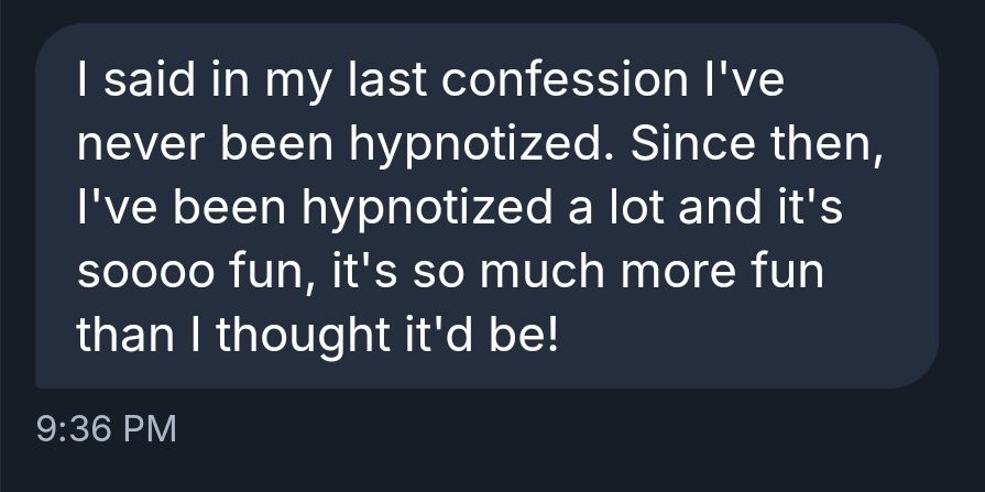 I said in my last confession I've never been hypnotized. Since then, I've been hypnotized a lot and it's soooo fun, it's so much more fun than I thought it'd be!