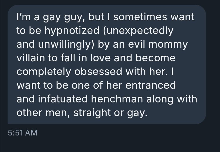 I’m a gay guy, but I sometimes want to be hypnotized (unexpectedly and unwillingly) by an evil mommy villain to fall in love and become completely obsessed with her. I want to be one of her entranced and infatuated henchman along with other men, straight or gay.