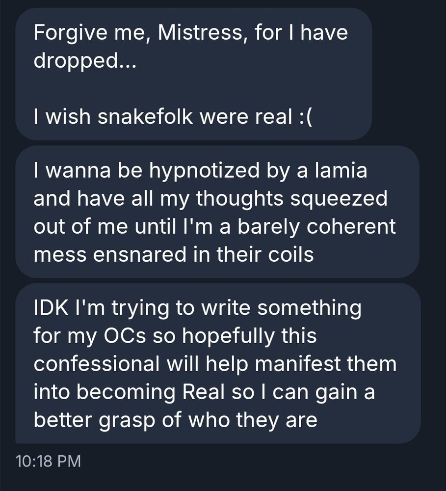 Forgive me, Mistress, for I have dropped...

I wish snakefolk were real :(

I wanna be hypnotized by a lamia and have all my thoughts squeezed out of me until I'm a barely coherent mess ensnared in their coils

IDK I'm trying to write something for my OCs so hopefully this confessional will help manifest them into becoming Real so I can gain a better grasp of who they are