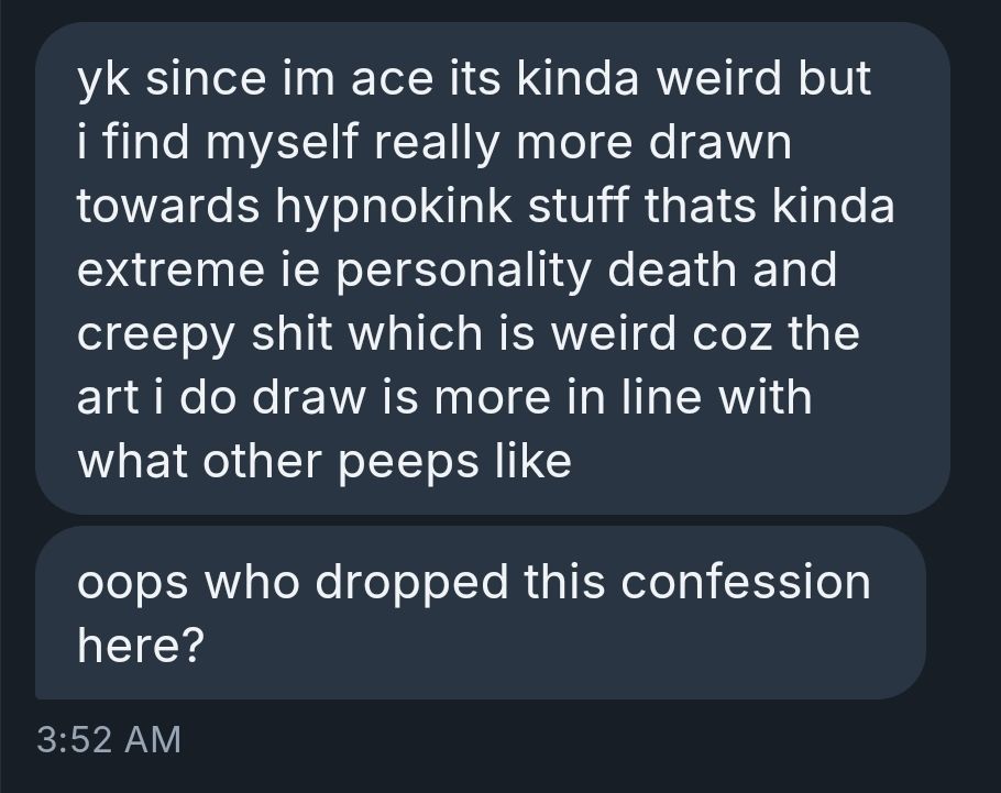 yk since im ace its kinda weird but i find myself really more drawn towards hypnokink stuff thats kinda extreme ie personality death and creepy shit which is weird coz the art i do draw is more in line with what other peeps like

oops who dropped this confession here?