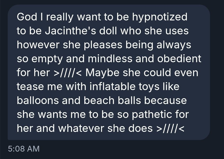 God I really want to be hypnotized to be Jacinthe's doll who she uses however she pleases being always so empty and mindless and obedient for her >////< Maybe she could even tease me with inflatable toys like balloons and beach balls because she wants me to be so pathetic for her and whatever she does >////<