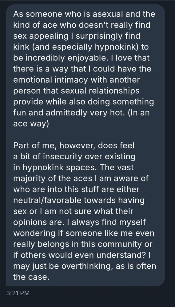 As someone who is asexual and the kind of ace who doesn't really find sex appealing I surprisingly find kink (and especially hypnokink) to be incredibly enjoyable. I love that there is a way that I could have the emotional intimacy with another person that sexual relationships provide while also doing something fun and admittedly very hot. (In an ace way)

Part of me, however, does feel a bit of insecurity over existing in hypnokink spaces. The vast majority of the aces I am aware of who are into this stuff are either neutral/favorable towards having sex or I am not sure what their opinions are. I always find myself wondering if someone like me even really belongs in this community or if others would even understand? I may just be overthinking, as is often the case.