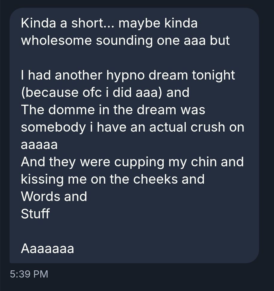 Kinda a short... maybe kinda wholesome sounding one aaa but 

I had another hypno dream tonight (because ofc i did aaa) and
The domme in the dream was somebody i have an actual crush on aaaaa
And they were cupping my chin and kissing me on the cheeks and
Words and
Stuff

Aaaaaaa