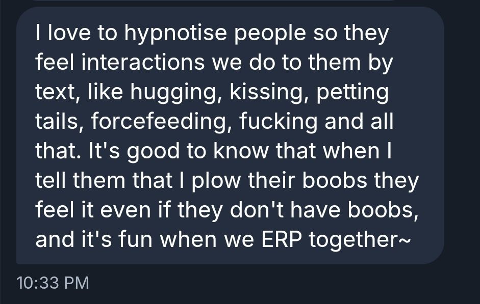 I love to hypnotise people so they feel interactions we do to them by text, like hugging, kissing, petting tails, forcefeeding, fucking and all that. It's good to know that when I tell them that I plow their boobs they feel it even if they don't have boobs, and it's fun when we ERP together~