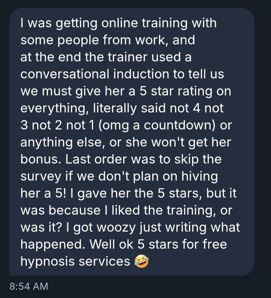 I was getting online training with some people from work, and at the end the trainer used a conversational induction to tell us we must give her a 5 star rating on everything, literally said not 4 not 3 not 2 not 1 (omg a countdown) or anything else, or she won't get her bonus. Last order was to skip the survey if we don't plan on hiving her a 5! I gave her the 5 stars, but it was because I liked the training, or was it? I got woozy just writing what happened. Well ok 5 stars for free hypnosis services 🤣