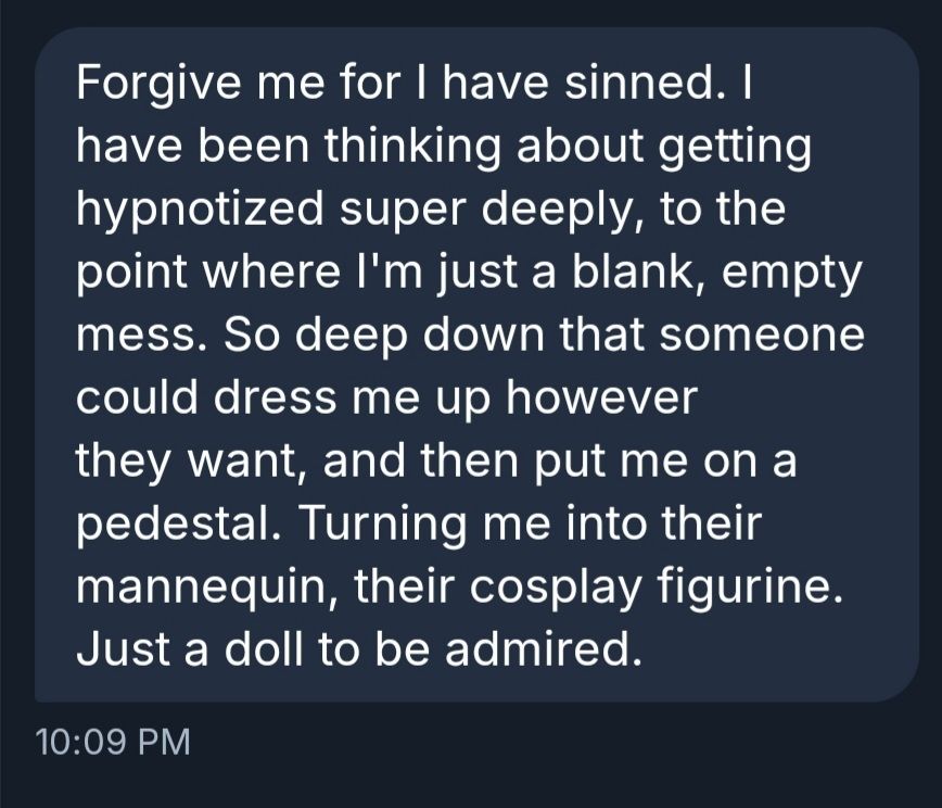 Forgive me for I have sinned. I have been thinking about getting hypnotized super deeply, to the point where I'm just a blank, empty mess. So deep down that someone could dress me up however they want, and then put me on a pedestal. Turning me into their mannequin, their cosplay figurine. Just a doll to be admired.