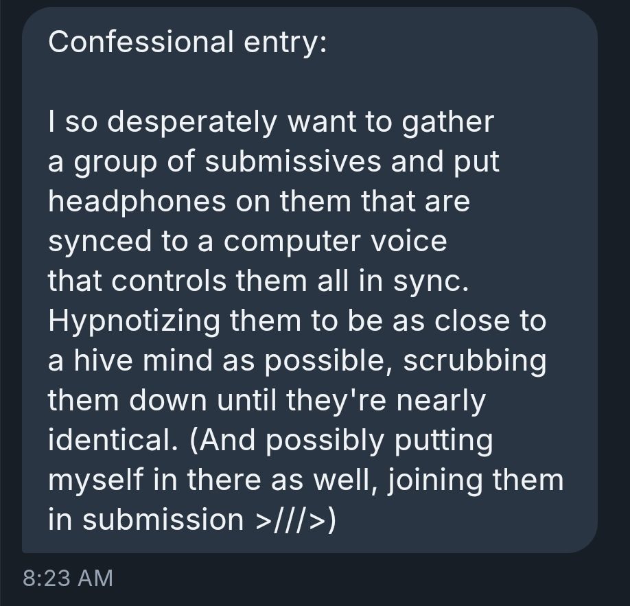 Confessional entry:

I so desperately want to gather a group of submissives and put headphones on them that are synced to a computer voice that controls them all in sync. Hypnotizing them to be as close to a hive mind as possible, scrubbing them down until they're nearly identical. (And possibly putting myself in there as well, joining them in submission >///>)