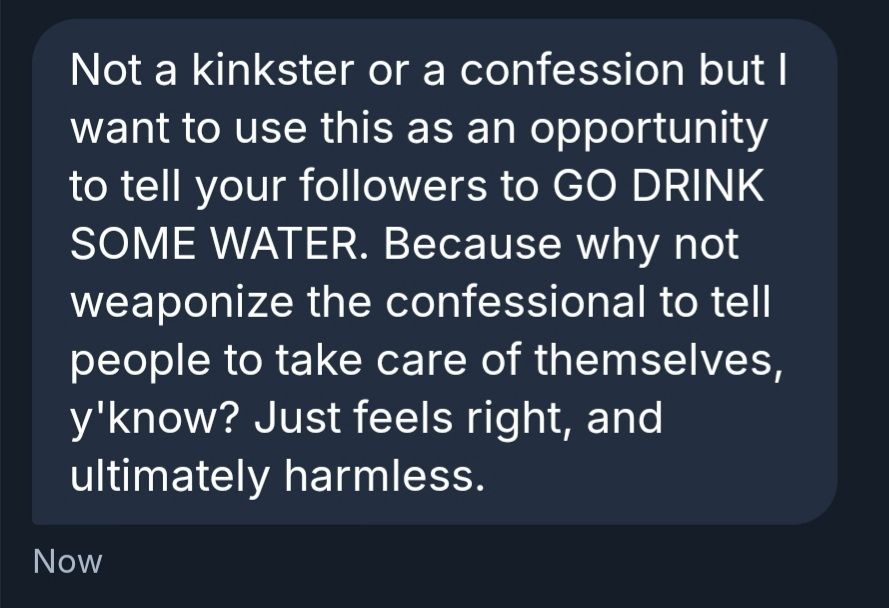 Not a kinkster or a confession but I want to use this as an opportunity to tell your followers to GO DRINK SOME WATER. Because why not weaponize the confessional to tell people to take care of themselves, y'know? Just feels right, and ultimately harmless.