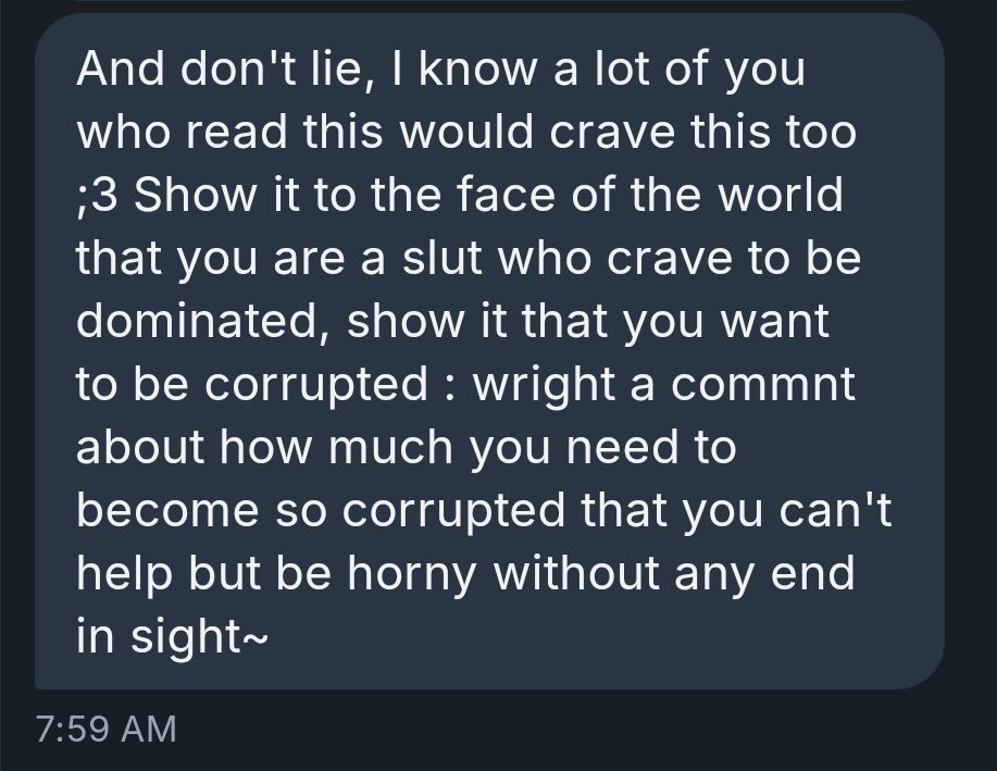 And don't lie, I know a lot of you who read this would crave this too ;3 Show it to the face of the world that you are a slut who crave to be dominated, show it that you want to be corrupted : wright a commnt about how much you need to become so corrupted that you can't help but be horny without any end in sight~