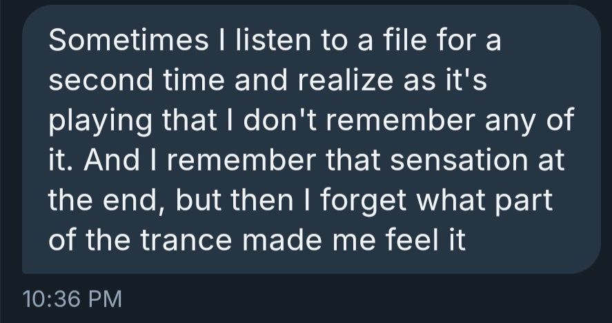 Sometimes I listen to a file for a second time and realize as it's playing that I don't remember any of it. And I remember that sensation at the end, but then I forget what part of the trance made me feel it