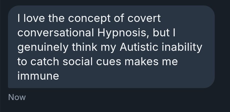I love the concept of covert conversational Hypnosis, but I genuinely think my Autistic inability to catch social cues makes me immune