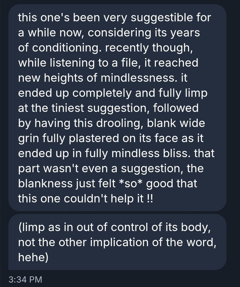 this one's been very suggestible for a while now, considering its years of conditioning. recently though, while listening to a file, it reached new heights of mindlessness. it ended up completely and fully limp at the tiniest suggestion, followed by having this drooling, blank wide grin fully plastered on its face as it ended up in fully mindless bliss. that part wasn't even a suggestion, the blankness just felt *so* good that this one couldn't help it !!

(limp as in out of control of its body, not the other implication of the word, hehe)