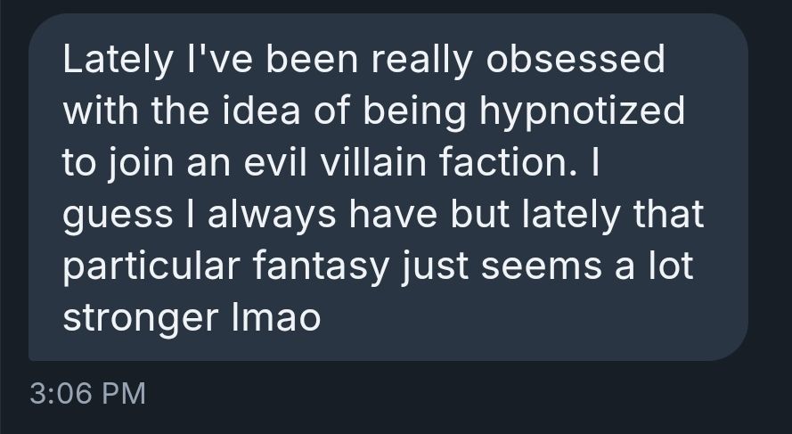 Lately I've been really obsessed with the idea of being hypnotized to join an evil villain faction. I guess I always have but lately that particular fantasy just seems a lot stronger lmao