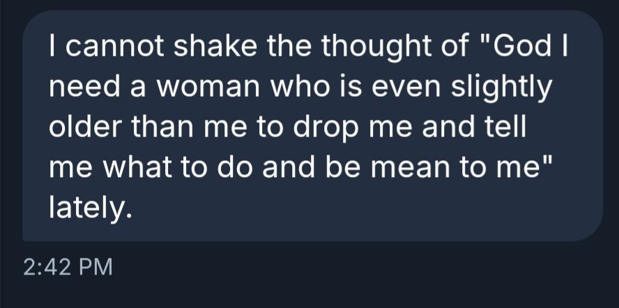 I cannot shake the thought of "God I need a woman who is even slightly older than me to drop me and tell me what to do and be mean to me" lately.