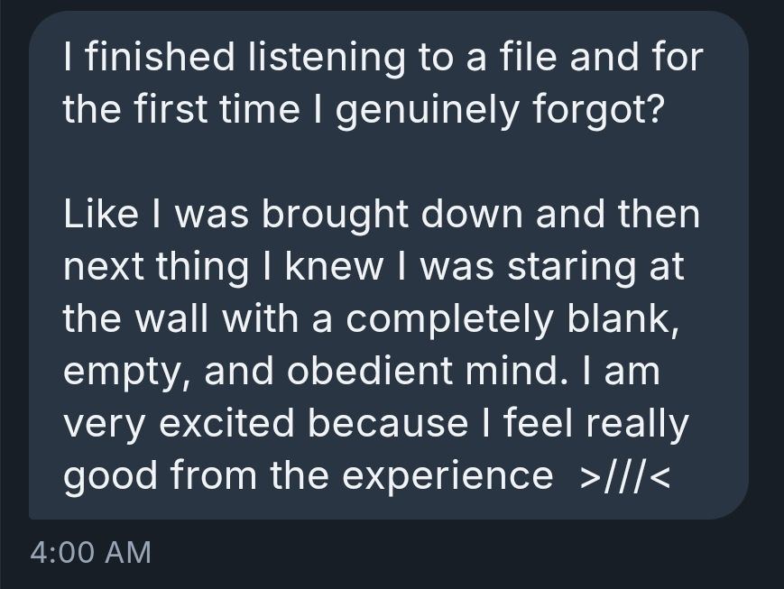 I finished listening to a file and for the first time I genuinely forgot?

Like I was brought down and then next thing I knew I was staring at the wall with a completely blank, empty, and obedient mind. I am very excited because I feel really good from the experience  >///<