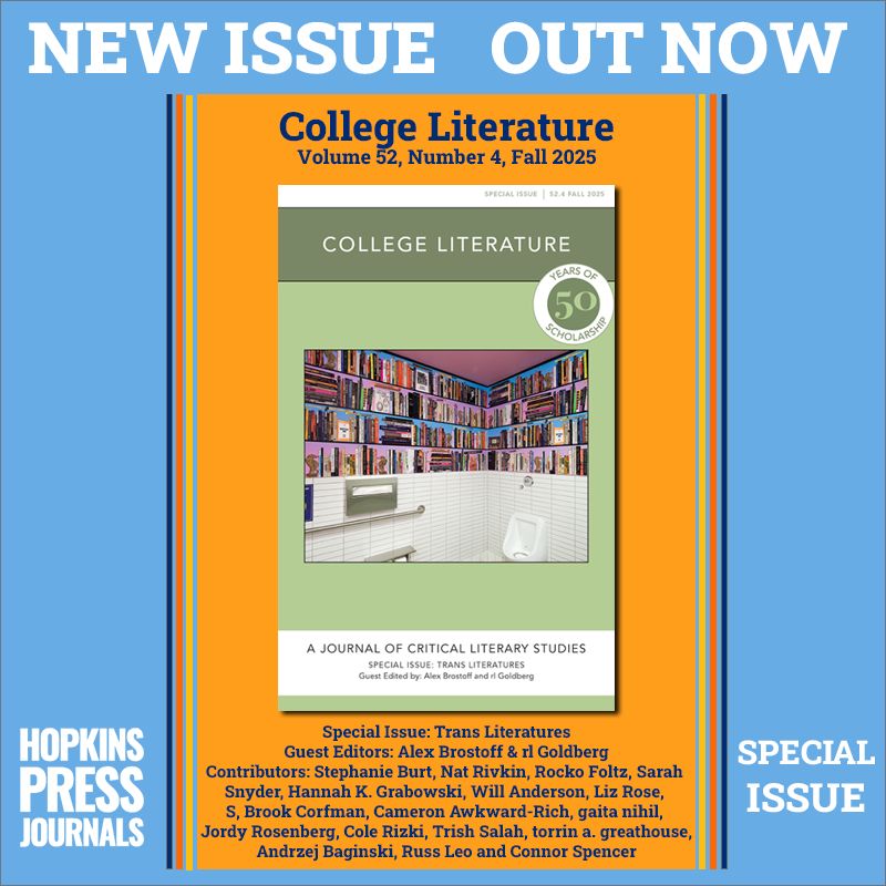 NEW ISSUE OUT NOW
College Literature
Volume 52, Number 4, Fall 2025 

 Special Issue: Trans Literatures
Guest Editors: Alex Brostoff & rl Goldberg

Contributors: Stephanie Burt, Nat Rivkin, Rocko Foltz, Sarah 
Snyder, Hannah K. Grabowski, Will Anderson, Liz Rose, 
S, Brook Corfman, Cameron Awkward-Rich, gaita nihil, 
Jordy Rosenberg, Cole Rizki, Trish Salah, torrin a. greathouse, Andrzej Baginski, Russ Leo and Connor Spencer