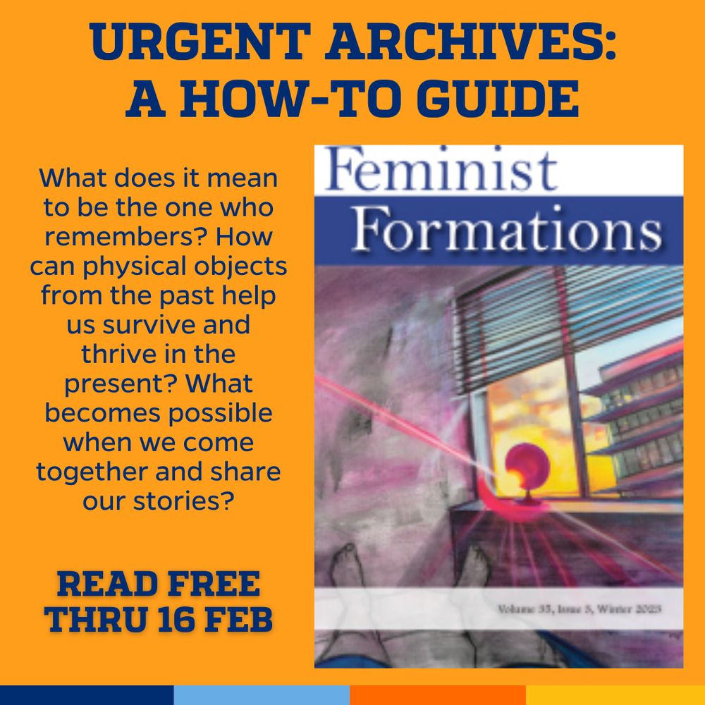 Promotional tile featuring the cover art from the latest issue of Feminist Formations accompanied by the text 
Urgent Archives:A How-to-Guide
What does it mean to be the one who remembers? How can physical objects from the past help us survive and thrive in the present? What becomes possible when we come together and share our stories?
Read free thru 16 Feb 
