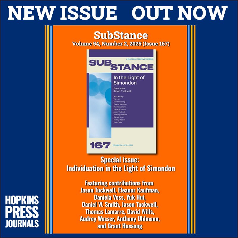 NEW ISSUE OUT NOW 

SubStance
Volume 54, Number 2, 2025 (Issue 167)

Special issue: Individuation in the Light of Simondon

Jason Tuckwell
Eleanor Kaufman
Daniela Voss
Yuk Hui
Daniel W. Smith
Jason Tuckwell
Thomas Lamarre
David Wills
Audrey Wasser
Anthony Uhlmann
Grant Hussong

HOPKINS PRESS JOURNALS