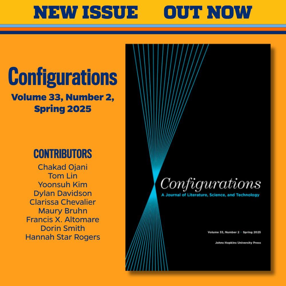 NEW ISSUE OUT NOW
Configurations
Volume 33, Number 2, Spring 2025

CONTRIBUTORS
Chakad Ojani
Tom Lin
Yoonsuh Kim
Dylan Davidson
Clarissa Chevalier
Maury Bruhn
Francis X. Altomare
Dorin Smith
Hannah Star Rogers