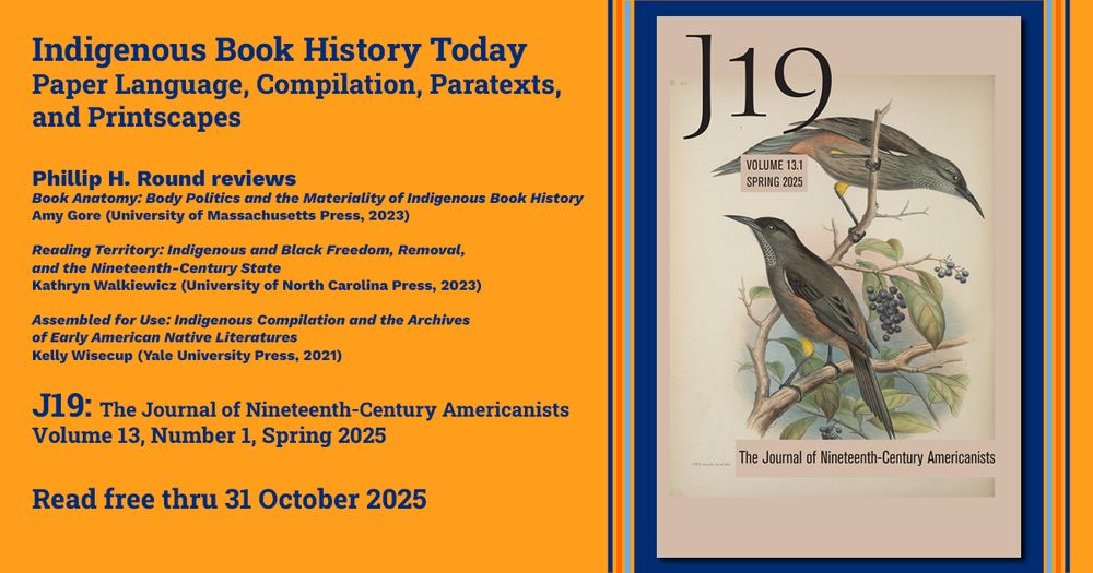 Indigenous Book History Today:Paper Language, Compilation, Paratexts, and Printscapes

Phillip H. Round reviews 
Amy Gore, Book Anatomy: Body Politics and the Materiality of Indigenous Book History (University of Massachusetts Press, 2023)

Kathryn Walkiewicz, Reading Territory: Indigenous and Black Freedom, Removal, and the Nineteenth-Century State (University of North Carolina Press, 2023)

Kelly Wisecup, Assembled for Use: Indigenous Compilation and the Archives of Early American Native Literatures (Yale University Press, 2021)

J19: The Journal of Nineteenth-Century Americanists
Volume 13, Number 1, Spring 2025

Read free thru 31 October