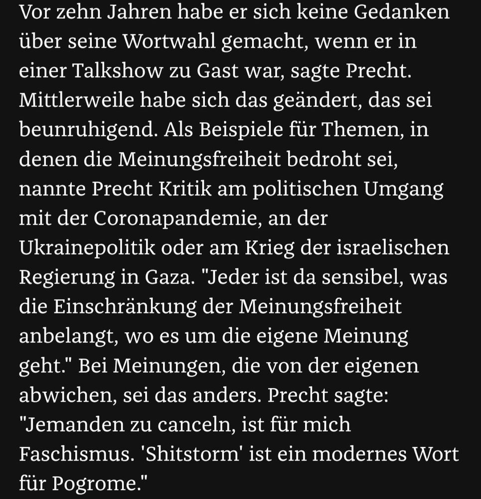 Screenshot von Zeit Online. Zu lesen ist folgender Text:

"Vor zehn Jahren habe er sich keine Gedanken über seine Wortwahl gemacht, wenn er in einer Talkshow zu Gast war, sagte Precht. Mittlerweile habe sich das geändert, das sei beunruhigend. Als Beispiele für Themen, in denen die Meinungsfreiheit bedroht sei, nannte Precht Kritik am politischen Umgang mit der Coronapandemie, an der Ukrainepolitik oder am Krieg der israelischen Regierung in Gaza. "Jeder ist da sensibel, was die Einschränkung der Meinungsfreiheit anbelangt, wo es um die eigene Meinung geht." Bei Meinungen, die von der eigenen abwichen, sei das anders. Precht sagte: "Jemanden zu canceln, ist für mich Faschismus. 'Shitstorm' ist ein modernes Wort für Pogrome."