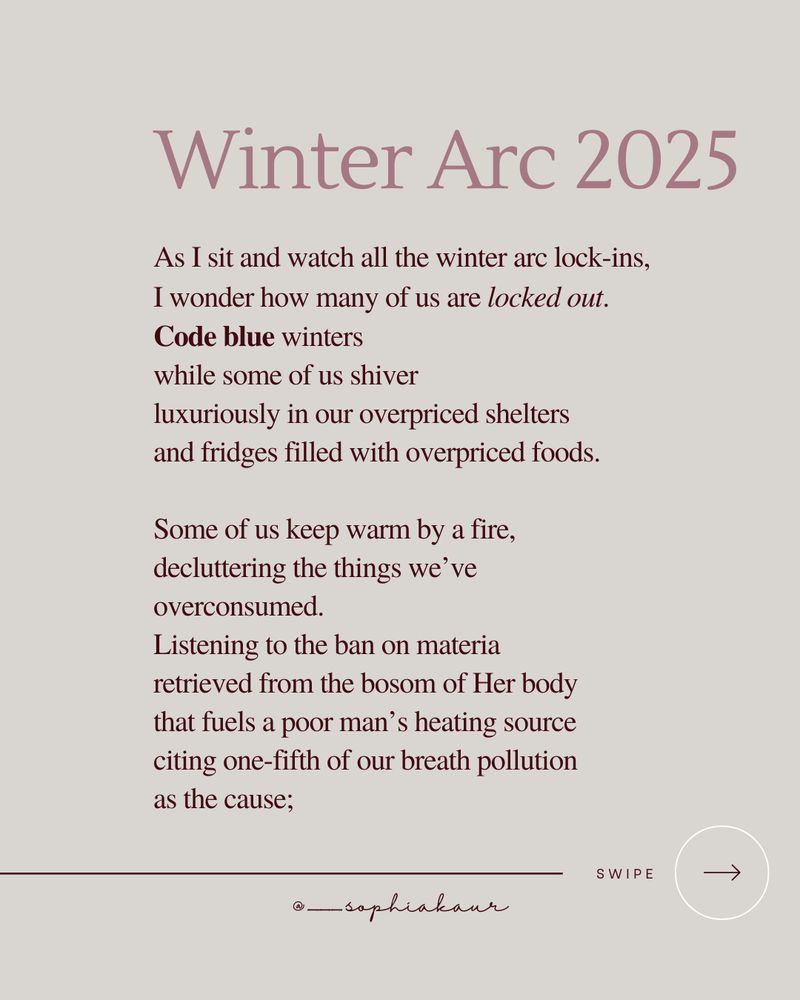 Winter Arc 2025

As I sit and watch all the winter arc lock-ins,
I wonder how many of us are locked out.
Code blue winters
while some of us shiver
luxuriously in our overpriced shelters
and fridges filled with overpriced foods.

Some of us keep warm by a fire,
decluttering the things we’ve overconsumed.
Listening to the ban on materia
retrieved from the bosom of Her body
that fuels a poor man’s heating source
citing one-fifth of our breath pollution
as the cause;