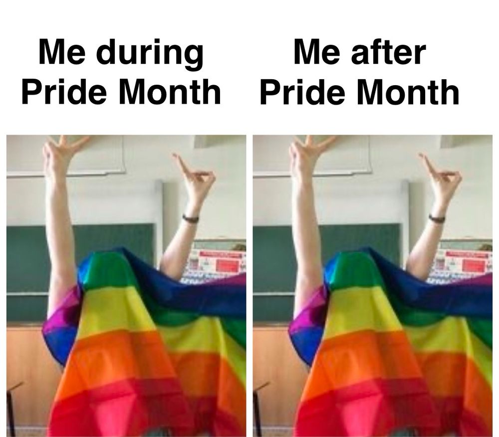Meme with the first panel labeled as “Me during Pride Month” while showing someone with a Pride flag over their head, throwing up peace signs. The second panel is labeled “Me after Pride Month” with the exact same picture 