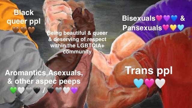 The meme where four bros are gripping each other’s hands & their linked hands are labeled with something they all relate to & are unified on. One arm is labeled “Bisexuals🩷💜💙 & Pansexuals🩷💛🩵.” Another arm is labeled “Trans people🩵🩷🤍.” Another arm is labeled “Aromantics, Asexuals, & other Aspec peeps 💚🤍🩶🖤 / 🖤🩶🤍💜.” And the final arm is labeled “Black queer people 🤎🤎🤎.” Their linked hands are labeled “Being beautiful & queer & deserving of respect within the LGBTQIA+ community”