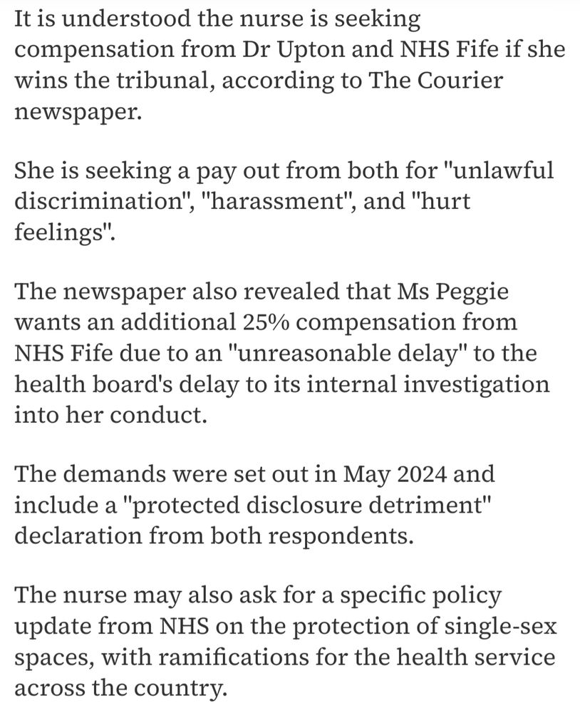 It is understood the nurse is seeking compensation from Dr Upton & NHS Fife if she wins the tribunal, according to The Courier newspaper.

She is seeking a pay out from both for "unlawful discrimination", "harassment" and "hurt feelings".

The newspaper also revealed that Ms Peggie wants an additional 25% compensation from NHS Fife due to an "unreasonable delay" to the health board's delay to its internal investigation into her conduct.

The demands were set out in May 2024 and include a "protected disclosure detriment" declaration from both respondents.

The nurse may also ask for a specific policy update from NHS on the protection of single-sex spaces, with ramifications for the health service across the country 