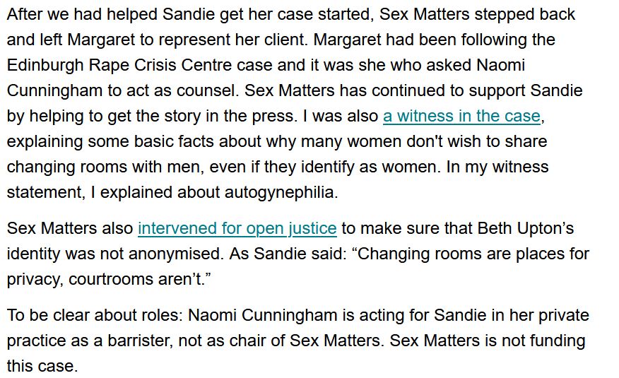 An exerpt from the Sex Matters website written by Maya Forstater. It reads:

"After we had helped Sandie get her case started, Sex Matters stepped back and left Margaret to represent her client. Margaret had been following the Edinburgh Rape Crisis Centre case and it was she who asked Naomi Cunningham to act as counsel. Sex Matters has continued to support sandie by helping to get the story in the press. I was also a witness in the case, explaining some basic facts about why many women don't wish to share changing rooms with men, even if they identify as women. In my witness statement, I explained about autogynephilia. 

Sex Matters also intervened for open justice to make sure that Beth Upton's identity was not anonymised. As Sandie said: "Changing rooms are places for privacy, courtrooms aren't."

To be clear about roles: Naomi Cunningham is acting for Sandie in her private practice as a barrister, not as chair of Sex Matters. Sex Matters is not funding this case."